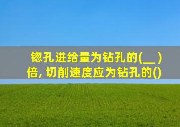 锪孔进给量为钻孔的(__ )倍, 切削速度应为钻孔的()